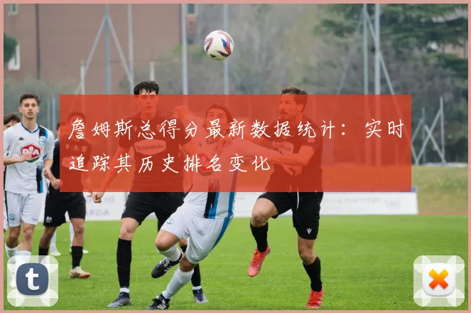 詹姆斯总得分最新数据统计：实时追踪其历史排名变化