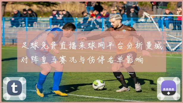 足球免费直播来球网平台分析曼城对阵皇马赛况与伤停名单影响