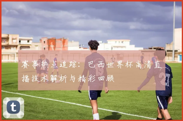 赛事热点追踪：巴西世界杯高清直播技术解析与精彩回顾